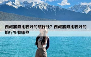 西藏旅游比较好的旅行社？西藏旅游比较好的旅行社有哪些