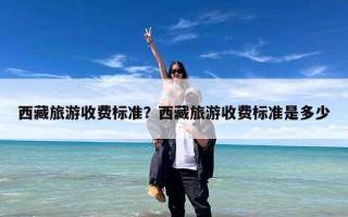 西藏旅游收费标准？西藏旅游收费标准是多少