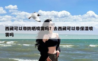 西藏可以带防晒喷雾吗？去西藏可以带保湿喷雾吗