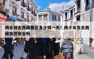 俩女孩去西藏要花多少钱一天？两个女生去西藏旅游安全吗