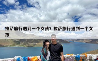 拉萨旅行遇到一个女孩？拉萨旅行遇到一个女孩