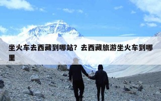 坐火车去西藏到哪站？去西藏旅游坐火车到哪里