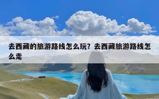去西藏的旅游路线怎么玩？去西藏旅游路线怎么走