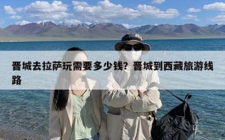 晋城去拉萨玩需要多少钱？晋城到西藏旅游线路