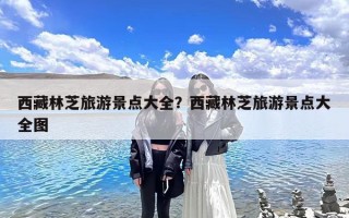 西藏林芝旅游景点大全？西藏林芝旅游景点大全图