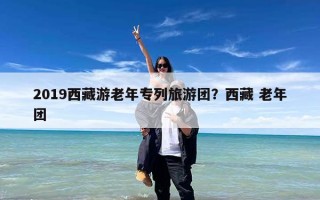 2019西藏游老年专列旅游团？西藏 老年团