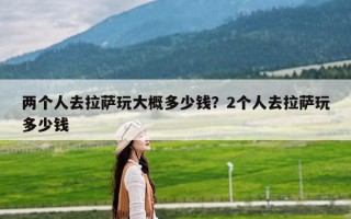 两个人去拉萨玩大概多少钱？2个人去拉萨玩多少钱
