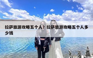 拉萨旅游攻略五个人？拉萨旅游攻略五个人多少钱
