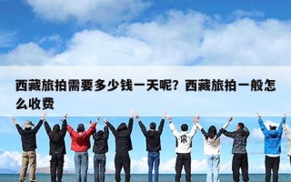 西藏旅拍需要多少钱一天呢？西藏旅拍一般怎么收费