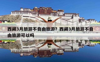 西藏3月旅游不自由旅游？西藏3月旅游不自由旅游可以吗