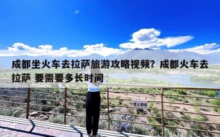 成都坐火车去拉萨旅游攻略视频？成都火车去拉萨 要需要多长时间