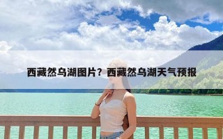 西藏然乌湖图片？西藏然乌湖天气预报