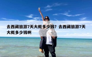 去西藏旅游7天大概多少钱？去西藏旅游7天大概多少钱啊