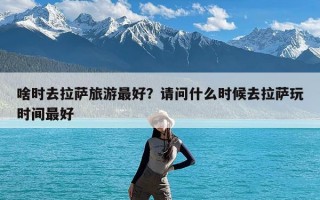 啥时去拉萨旅游最好？请问什么时候去拉萨玩时间最好
