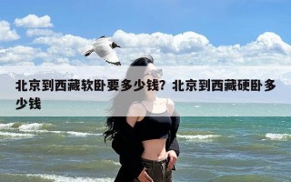 北京到西藏软卧要多少钱？北京到西藏硬卧多少钱