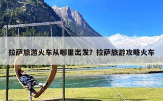 拉萨旅游火车从哪里出发？拉萨旅游攻略火车