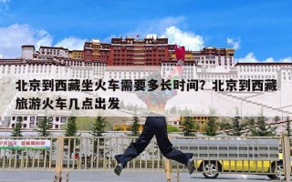 北京到西藏坐火车需要多长时间？北京到西藏旅游火车几点出发