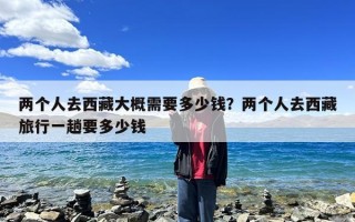 两个人去西藏大概需要多少钱？两个人去西藏旅行一趟要多少钱