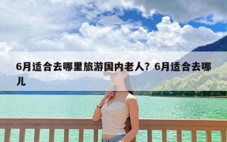 6月适合去哪里旅游国内老人？6月适合去哪儿