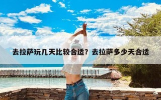 去拉萨玩几天比较合适？去拉萨多少天合适