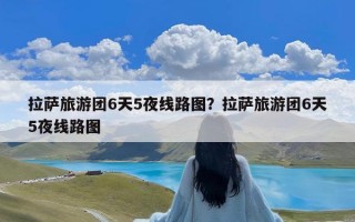 拉萨旅游团6天5夜线路图？拉萨旅游团6天5夜线路图