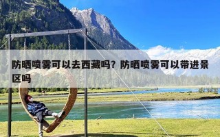 防晒喷雾可以去西藏吗？防晒喷雾可以带进景区吗