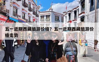 五一近期西藏旅游价格？五一近期西藏旅游价格走势