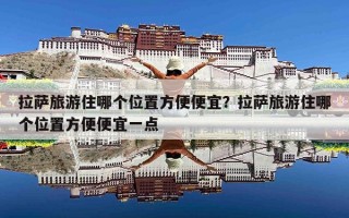 拉萨旅游住哪个位置方便便宜？拉萨旅游住哪个位置方便便宜一点