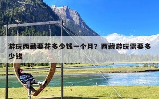 游玩西藏要花多少钱一个月？西藏游玩需要多少钱