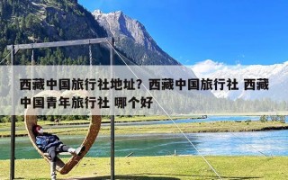 西藏中国旅行社地址？西藏中国旅行社 西藏中国青年旅行社 哪个好