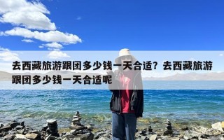 去西藏旅游跟团多少钱一天合适？去西藏旅游跟团多少钱一天合适呢