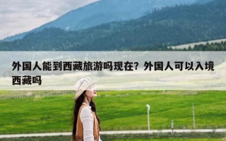 外国人能到西藏旅游吗现在？外国人可以入境西藏吗