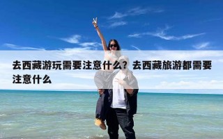 去西藏游玩需要注意什么？去西藏旅游都需要注意什么