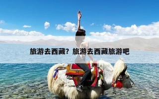 旅游去西藏？旅游去西藏旅游吧