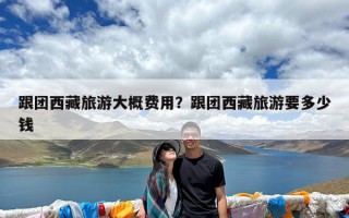 跟团西藏旅游大概费用？跟团西藏旅游要多少钱