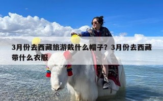 3月份去西藏旅游戴什么帽子？3月份去西藏带什么衣服