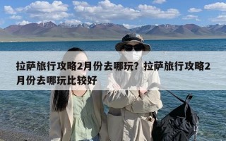 拉萨旅行攻略2月份去哪玩？拉萨旅行攻略2月份去哪玩比较好