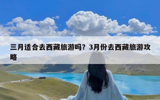 三月适合去西藏旅游吗？3月份去西藏旅游攻略