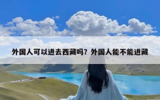 外国人可以进去西藏吗？外国人能不能进藏