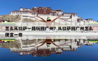 怎么从拉萨一路玩回广州？从拉萨回广州怎么便宜一些