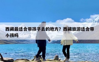 西藏最适合带孩子去的地方？西藏旅游适合带小孩吗