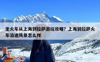 坐火车从上海到拉萨游玩攻略？上海到拉萨火车沿途风景怎么样