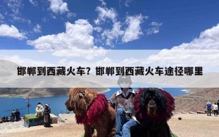 邯郸到西藏火车？邯郸到西藏火车途径哪里