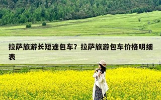 拉萨旅游长短途包车？拉萨旅游包车价格明细表