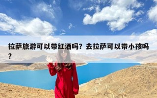 拉萨旅游可以带红酒吗？去拉萨可以带小孩吗?