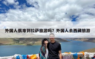 外国人很难到拉萨旅游吗？外国人去西藏旅游