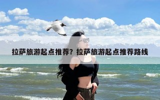 拉萨旅游起点推荐？拉萨旅游起点推荐路线