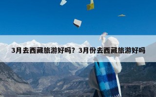 3月去西藏旅游好吗？3月份去西藏旅游好吗