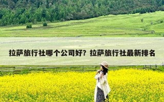 拉萨旅行社哪个公司好？拉萨旅行社最新排名