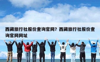 西藏旅行社报价查询官网？西藏旅行社报价查询官网网址